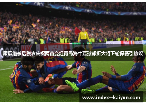 康瓜绝杀后脱衣庆祝两黄变红青岛海牛赢球却折大将下轮停赛引热议