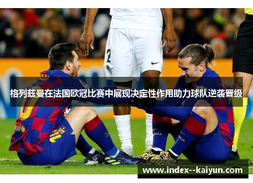 格列兹曼在法国欧冠比赛中展现决定性作用助力球队逆袭晋级