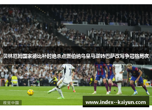 贝林厄姆国家德比补时绝杀点燃伯纳乌皇马逆转巴萨改写争冠格局夜