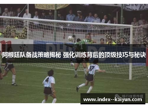 阿根廷队备战策略揭秘 强化训练背后的顶级技巧与秘诀