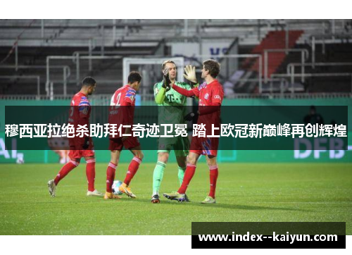 穆西亚拉绝杀助拜仁奇迹卫冕 踏上欧冠新巅峰再创辉煌